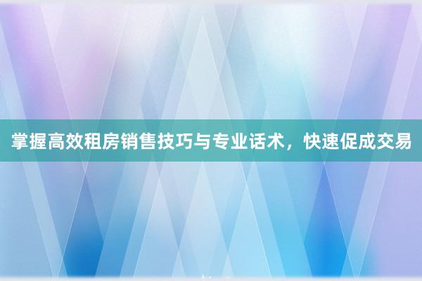 掌握高效租房销售技巧与专业话术，快速促成交易